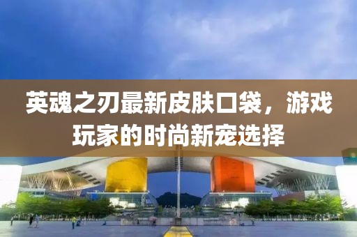 英魂之刃最新皮肤口袋，游戏玩家的时尚新宠选择