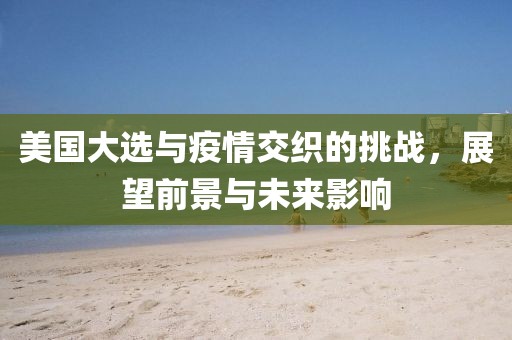 美国大选与疫情交织的挑战，展望前景与未来影响