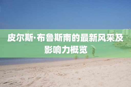 皮尔斯·布鲁斯南的最新风采及影响力概览