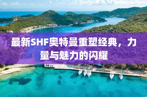 最新SHF奥特曼重塑经典，力量与魅力的闪耀