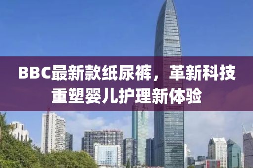 BBC最新款纸尿裤，革新科技重塑婴儿护理新体验