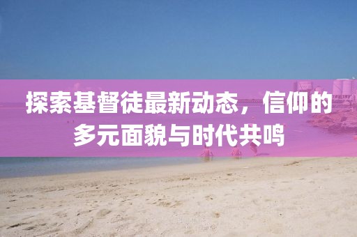 探索基督徒最新动态，信仰的多元面貌与时代共鸣