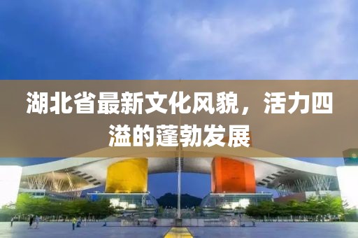 湖北省最新文化风貌，活力四溢的蓬勃发展