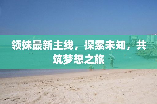 领妹最新主线，探索未知，共筑梦想之旅