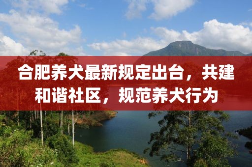 合肥养犬最新规定出台，共建和谐社区，规范养犬行为
