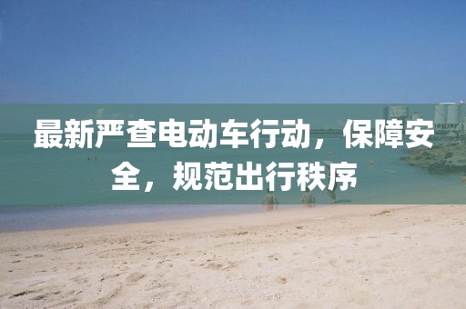 最新严查电动车行动，保障安全，规范出行秩序