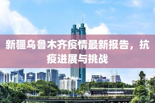 新疆乌鲁木齐疫情最新报告，抗疫进展与挑战