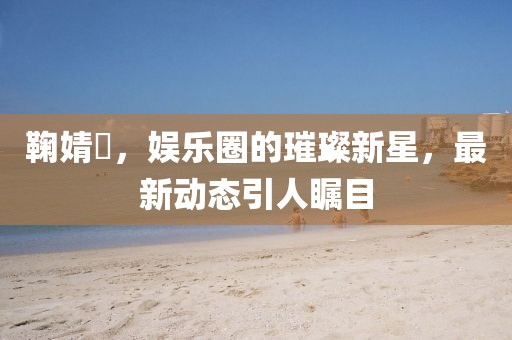 鞠婧祎，娱乐圈的璀璨新星，最新动态引人瞩目