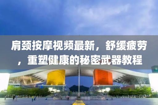肩颈按摩视频最新，舒缓疲劳，重塑健康的秘密武器教程