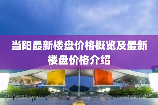 当阳最新楼盘价格概览及最新楼盘价格介绍