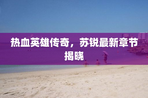 热血英雄传奇，苏锐最新章节揭晓