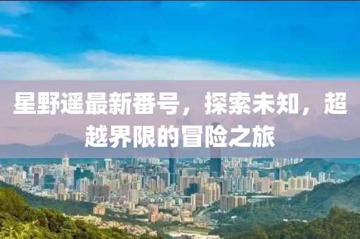 星野遥最新番号，探索未知，超越界限的冒险之旅