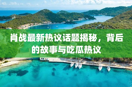肖战最新热议话题揭秘，背后的故事与吃瓜热议