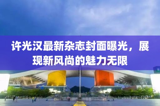 许光汉最新杂志封面曝光，展现新风尚的魅力无限