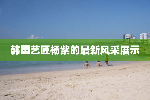 韩国艺匠杨紫的最新风采展示