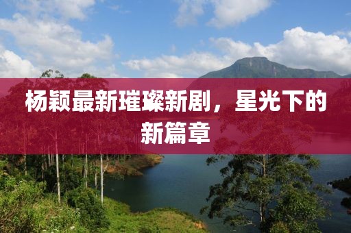 杨颖最新璀璨新剧，星光下的新篇章