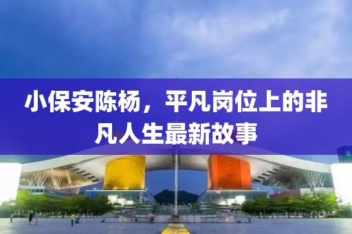 小保安陈杨，平凡岗位上的非凡人生最新故事