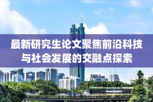 最新研究生论文聚焦前沿科技与社会发展的交融点探索