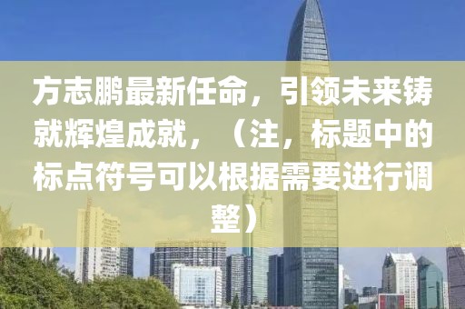 方志鹏最新任命，引领未来铸就辉煌成就，（注，标题中的标点符号可以根据需要进行调整）