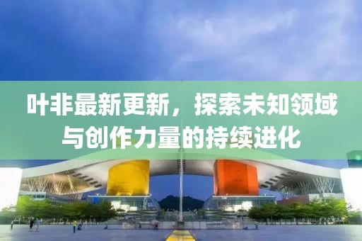 叶非最新更新，探索未知领域与创作力量的持续进化