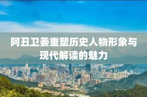 阿丑卫姜重塑历史人物形象与现代解读的魅力