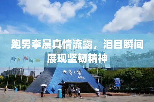 跑男李晨真情流露，泪目瞬间展现坚韧精神