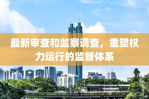 最新审查和监察调查，重塑权力运行的监督体系