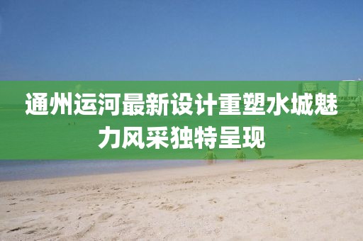 通州运河最新设计重塑水城魅力风采独特呈现