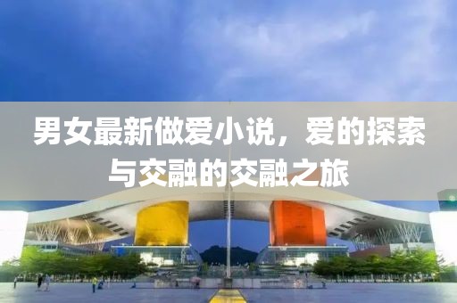 男女最新做爱小说，爱的探索与交融的交融之旅