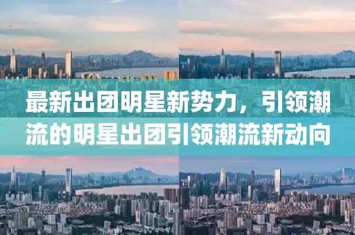 最新出团明星新势力，引领潮流的明星出团引领潮流新动向