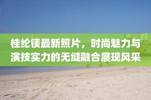 桂纶镁最新照片，时尚魅力与演技实力的无缝融合展现风采