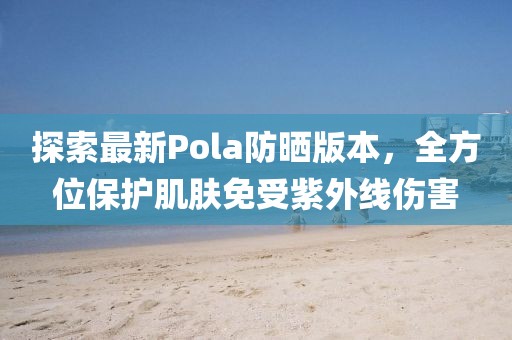 探索最新Pola防晒版本，全方位保护肌肤免受紫外线伤害