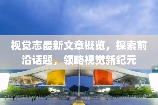 视觉志最新文章概览，探索前沿话题，领略视觉新纪元