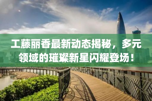 工藤丽香最新动态揭秘，多元领域的璀璨新星闪耀登场！
