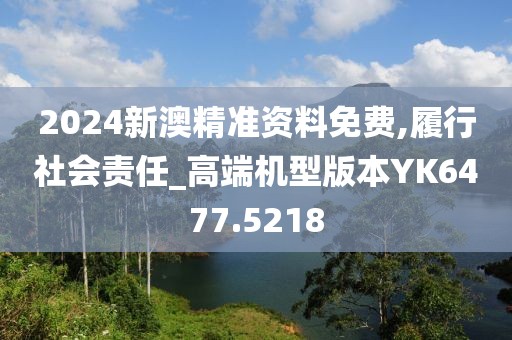 2024新澳精准资料免费,履行社会责任_高端机型版本YK6477.5218