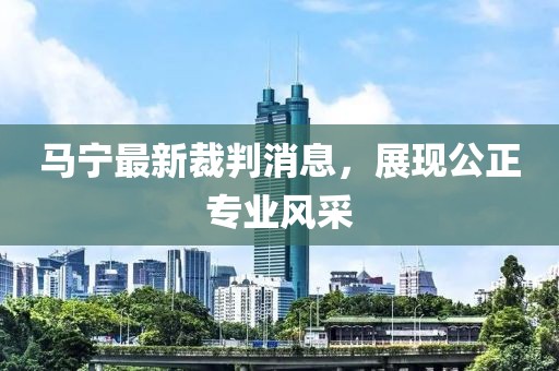 马宁最新裁判消息，展现公正专业风采