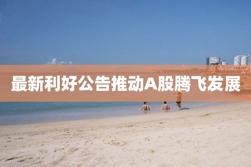 最新利好公告推动A股腾飞发展