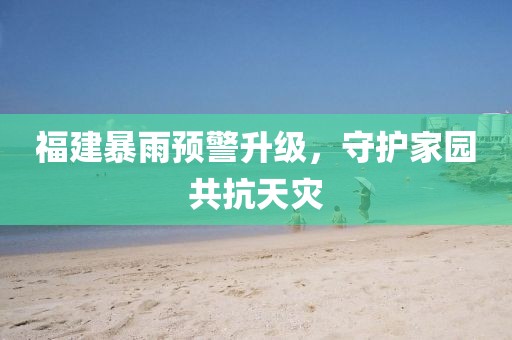 福建暴雨预警升级，守护家园共抗天灾