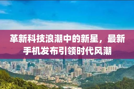 革新科技浪潮中的新星，最新手机发布引领时代风潮