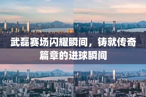武磊赛场闪耀瞬间，铸就传奇篇章的进球瞬间