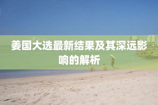 姜国大选最新结果及其深远影响的解析
