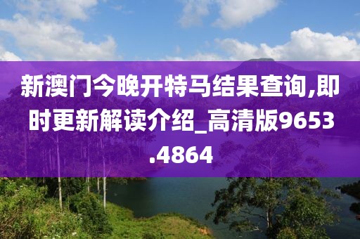 新澳门今晚开特马结果查询,即时更新解读介绍_高清版9653.4864