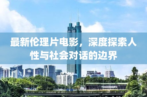 最新伦理片电影，深度探索人性与社会对话的边界