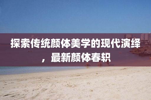 探索传统颜体美学的现代演绎，最新颜体春轵