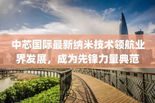 中芯国际最新纳米技术领航业界发展，成为先锋力量典范