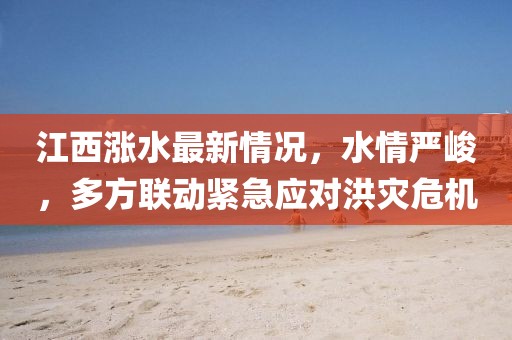 江西涨水最新情况，水情严峻，多方联动紧急应对洪灾危机