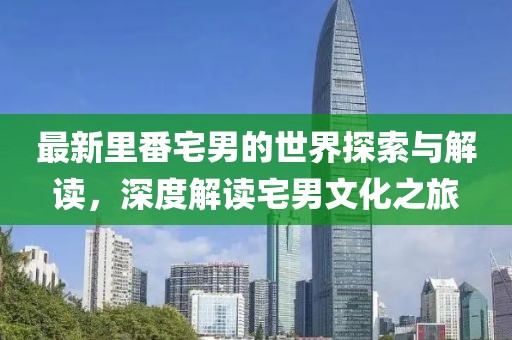 最新里番宅男的世界探索与解读，深度解读宅男文化之旅