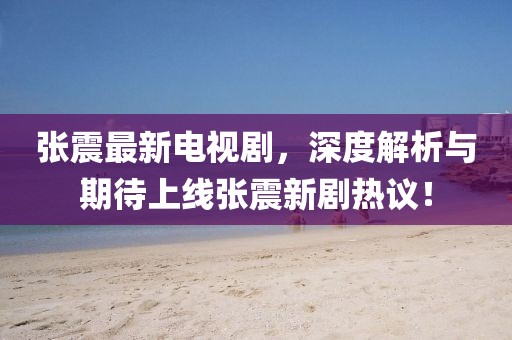 张震最新电视剧，深度解析与期待上线张震新剧热议！
