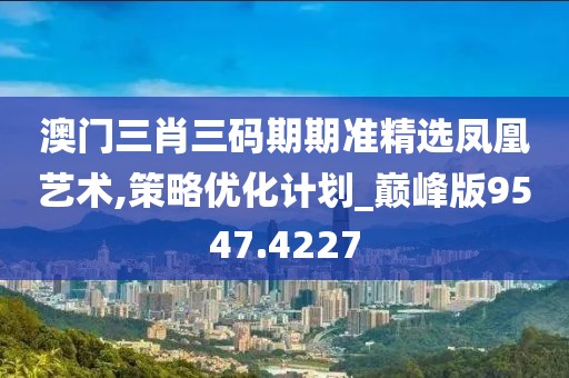 澳门三肖三码期期准精选凤凰艺术,策略优化计划_巅峰版9547.4227