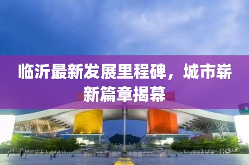 临沂最新发展里程碑，城市崭新篇章揭幕